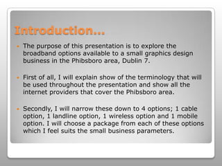 Introduction...The purpose of this presentation is to explore the broadband options available to a small graphics design business in the Phibsboro area, Dublin 7. First of all, I will explain show of the terminology that will be used throughout the presentation and show all the internet providers that cover the Phibsboro area.Secondly, I will narrow these down to 4 options; 1 cable option, 1 landline option, 1 wireless option and 1 mobile option. I will choose a package from each of these options which I feel suits the small business parameters. 