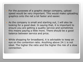 For the purposes of a graphic design company, upload speed would be very important. This would make uploading graphics onto the net a lot faster and easier. As the company is small and starting out, I will also be looking for a good deal. In saying that, it is important to ensure you are getting a quality service and sometimes this means paying a little more. There should be a good balance between service and price. While shopping for broadband, it is advisable to keep an eye on the contention ratio. Anything above 24:1 is not ideal. The higher the ratio and the higher the risk of a slow connection. 