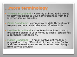 …more terminology Wireless Broadband - works by utilising radio waves to carry the signal to your home/business from the internet service provider. Cable Broadband - communicates data through radio frequencies on a cable television infrastructure. Landline Broadband – uses telephone lines to carry broadband signal to your home/business (establishes a permanent connection).Mobile Broadband – a small lightweight modem is plugged into the USB socket of the computer/laptop and can be used when access time has been bought from service provider. 