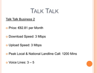 Talk Talk Talk Talk Business 2 Price: €82.81 per MonthDownload Speed: 3 MbpsUpload Speed: 3 MbpsPeak Local & National Landline Call: 1200 MinsVoice Lines: 3 – 5 