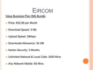 EircomValue Business Plan 3Mb Bundle Price: €52.99 per MonthDownload Speed: 3 Mb Upload Speed: 384kps Downloads Allowance: 30 GBNorton Security: 3 Months Unlimited National & Local Calls: 2500 MinsAny Network Mobile: 60 Mins