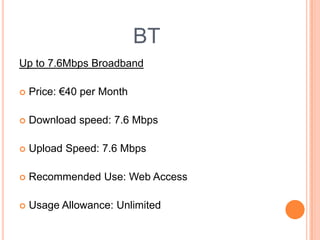 BTUp to 7.6Mbps BroadbandPrice:€40 per MonthDownload speed: 7.6 MbpsUpload Speed: 7.6 MbpsRecommended Use: Web AccessUsage Allowance: Unlimited 