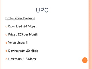 UPCProfessional Package Download :20 MbpsPrice : €59 per MonthVoice Lines: 4 Downstream:20 MbpsUpstream: 1.5 Mbps