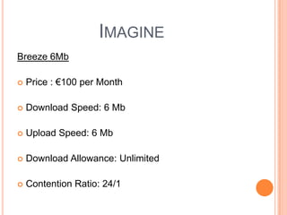 Imagine  Breeze 6MbPrice : €100 per MonthDownload Speed: 6 MbUpload Speed: 6 MbDownload Allowance: Unlimited Contention Ratio: 24/1 