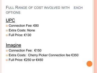 Full Range of cost involved with 	each options UPCConnection Fee: €80 Extra Costs: None Full Price: €130ImagineConnection Fee:  €150Extra Costs:  Cherry Picker Connection fee €350 Full Price: €250 or €450
