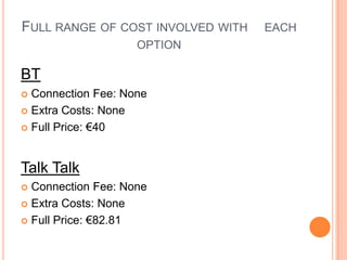 Full range of cost involved with 	each option BTConnection Fee: None Extra Costs: None Full Price: €40 Talk TalkConnection Fee: None  Extra Costs: None Full Price: €82.81