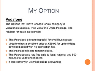 My Option VodafoneThe Options that I have Chosen for my company isVodafone’s Essential Plus Vodafone Office Package. Thereasons for this is as followed: This Packages is create especial for small businesses. Vodafone has a excellent price at €59.99 for up to 8Mbps download speed with no connection fee.This Package has line rental included.This Package also has free calls to local, national and 500 minutes to Vodafone mobiles.It also come with unlimited usage allowances  