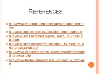 References http://www.vodafone.ie/businessbroadband/fixed/office/http://business.eircom.net/broadband/comparison/http://business.btireland.ie/prod_serve_business_bb.shtmlhttp://business.upc.ie/products/small_to_medium_enterprises/products/http://www.imaginebusiness.ie/broadband/broadband_wireless.phphttp://www.talktalkbusiness.ie/business/bus_intro.asp