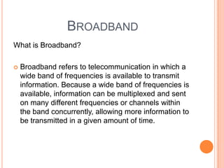 Broadband What is Broadband?Broadband refers to telecommunication in which a wide band of frequencies is available to transmit information. Because a wide band of frequencies is available, information can be multiplexed and sent on many different frequencies or channels within the band concurrently, allowing more information to be transmitted in a given amount of time.