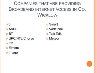Companies that are providing Broadband internet access inCo. Wicklow3 ASDLBTUPC/NTL/ChorusO2EircomImage Smart Vodafone Talk TalkMeteor