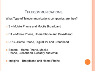 Telecommunications What Type of Telecommunications companies are they? 3 – Mobile Phone and Mobile Broadband  BT – Mobile Phone, Home Phone and BroadbandUPC –Home Phone, Digital TV and Broadband Eircom -  Home Phone, Mobile Phone, Broadband, Security and email Imagine – Broadband and Home Phone 