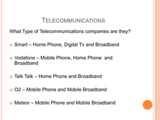 TelecommunicationsWhat Type of Telecommunications companies are they? Smart – Home Phone, Digital Tv and BroadbandVodafone – Mobile Phone, Home Phone  and Broadband Talk Talk – Home Phone and BroadbandO2 – Mobile Phone and Mobile Broadband Meteor – Mobile Phone and Mobile Broadband  