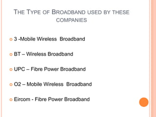 The Type of Broadband used by these companies3 -Mobile Wireless  Broadband BT – Wireless BroadbandUPC – Fibre Power Broadband O2 – Mobile Wireless  Broadband Eircom- Fibre Power Broadband 