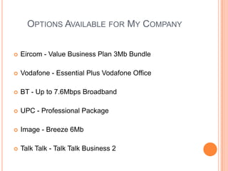Options Available for My Company Eircom- Value Business Plan 3Mb BundleVodafone - Essential Plus Vodafone OfficeBT - Up to 7.6Mbps BroadbandUPC - Professional Package Image - Breeze 6MbTalk Talk- Talk Talk Business 2 