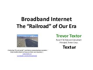 Broadband Internet
The “Railroad” of Our Era
Trevor Textor
Rural IT & Telecom Consultant
Principal, Textor Corp.
-- Fostering “it just works” rural data communications systems
that enable clients to focus on their core business --
www.textor.ca
ca.linkedin.com/in/trevortextor
 