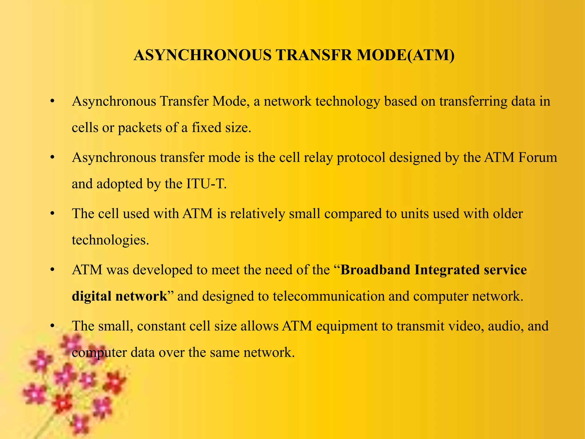 ASYNCHRONOUS TRANSFR MODE(ATM)
• Asynchronous Transfer Mode, a network technology based on transferring data in
cells or packets of a fixed size.
• Asynchronous transfer mode is the cell relay protocol designed by the ATM Forum
and adopted by the ITU-T.
• The cell used with ATM is relatively small compared to units used with older
technologies.
• ATM was developed to meet the need of the “Broadband Integrated service
digital network” and designed to telecommunication and computer network.
• The small, constant cell size allows ATM equipment to transmit video, audio, and
computer data over the same network.
 