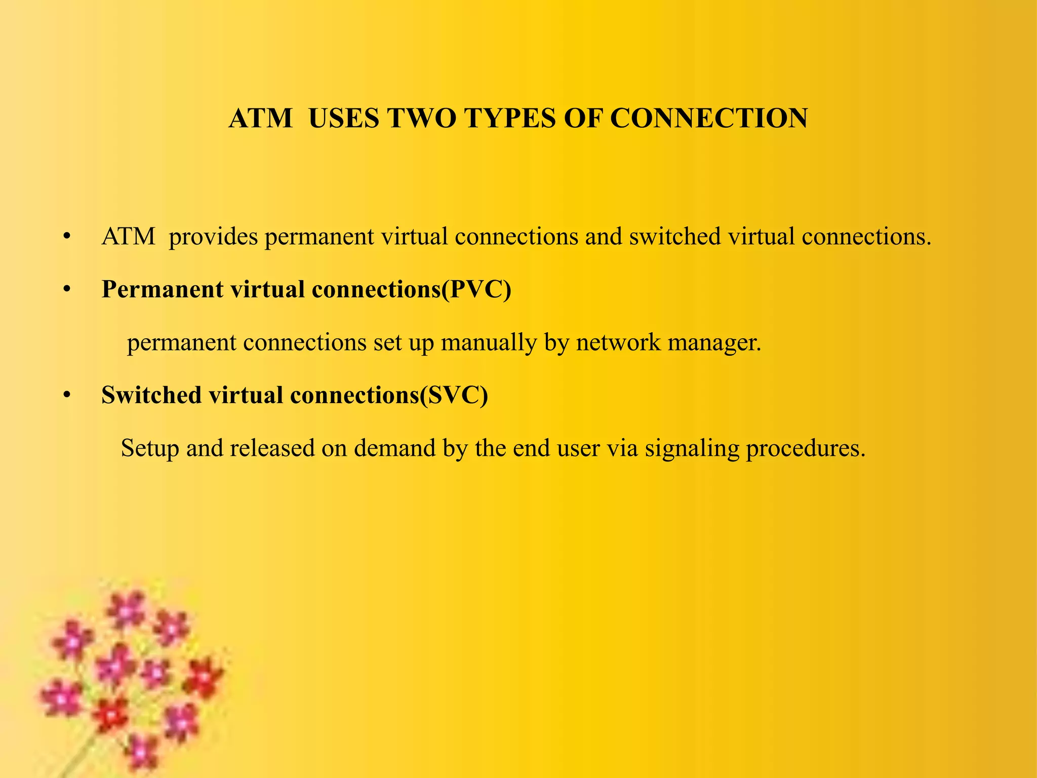 ATM USES TWO TYPES OF CONNECTION
• ATM provides permanent virtual connections and switched virtual connections.
• Permanent virtual connections(PVC)
permanent connections set up manually by network manager.
• Switched virtual connections(SVC)
Setup and released on demand by the end user via signaling procedures.
 