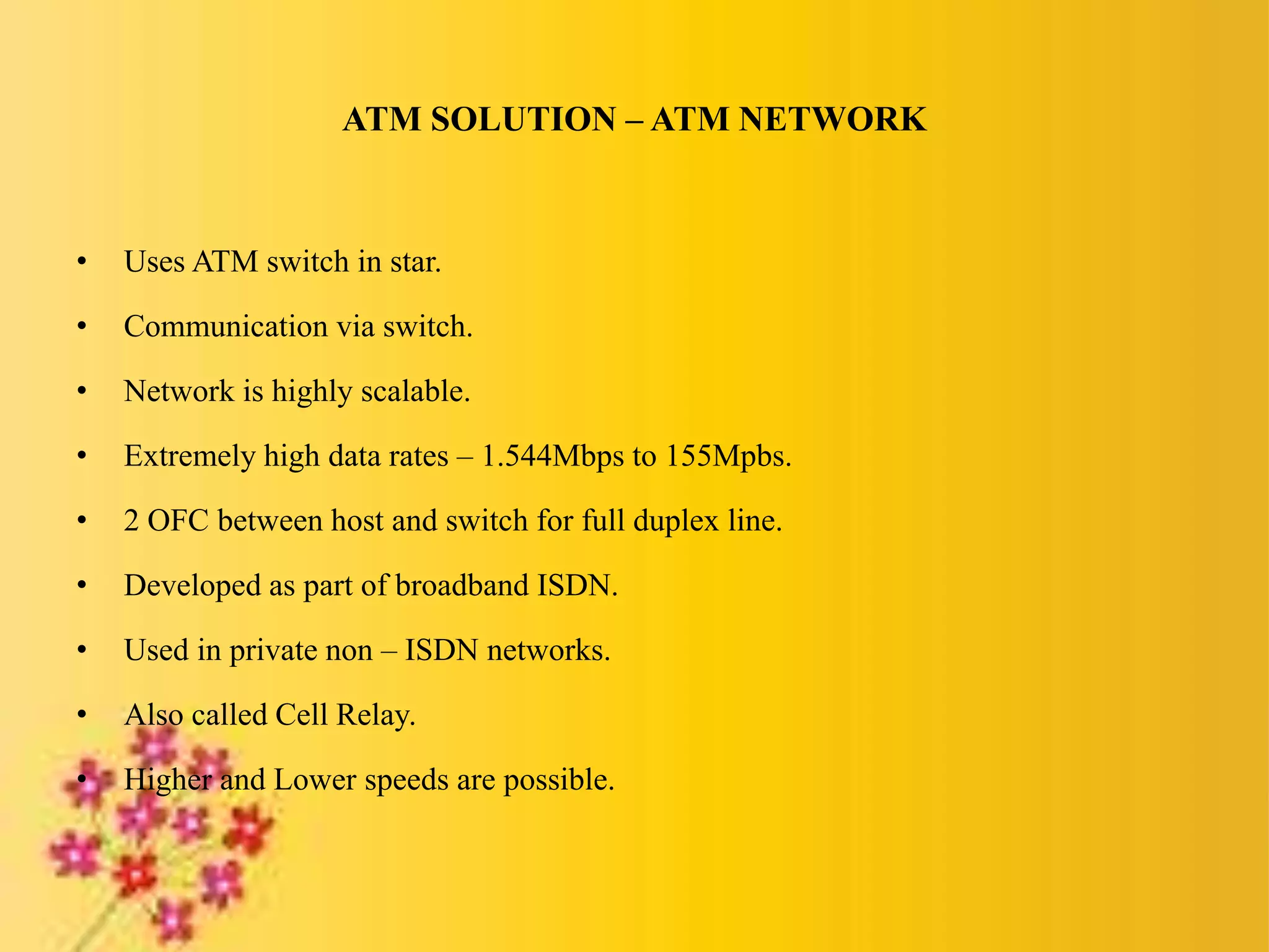 ATM SOLUTION – ATM NETWORK
• Uses ATM switch in star.
• Communication via switch.
• Network is highly scalable.
• Extremely high data rates – 1.544Mbps to 155Mpbs.
• 2 OFC between host and switch for full duplex line.
• Developed as part of broadband ISDN.
• Used in private non – ISDN networks.
• Also called Cell Relay.
• Higher and Lower speeds are possible.
 