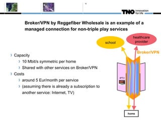 16




        Broker/VPN by Reggefiber Wholesale is an example of a
        managed connection for non-triple play services
                                                                     healthcare
                                                   school             provider


                                                                          Broker/VPN
Capacity
    10 Mbit/s symmetric per home
    Shared with other services on Broker/VPN
Costs
                                                            IPTV
    around 5 Eur/month per service
    (assuming there is already a subscription to
    another service: Internet, TV)




                                                                   home
 
