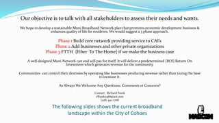 Our objective is to talk with all stakeholders to assess their needs and wants.
We hope to develop a sustainable Muni Broadband Network plan that promotes economic development business &
enhances quality of life for residents. We would suggest a 3 phase approach.
Phase 1 Build core network providing service to CAI’s
Phase 2 Add businesses and other private organizations
Phase 3 FTTH {Fiber To The Home} if we make the business case
A well designed Muni Network can and will pay for itself. It will deliver a predetermined {ROI} Return On
Investment which generates revenue for the community.
Communities can control their destinies by operating like businesses producing revenue rather than taxing the base
to increase it.
As Always We Welcome Any Questions. Comments or Concerns?
Contact: Richard Frank
rffrank2468@aol.com
(518) 491-7768
The following slides shows the current broadband
landscape within the City of Cohoes
 