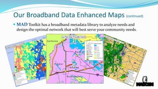 Our Broadband Data Enhanced Maps (continued)
 MAD Toolkit has a broadband metadata library to analyze needs and
design the optimal network that will best serve your community needs.
 