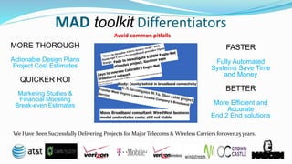 MAD toolkit Differentiators
FASTER
Fully Automated
Systems Save Time
and Money
BETTER
PLANNING
More Efficient and
Accurate
End 2 End solutions
MORE THOROUGH
Actionable Design Plans
Project Cost Estimates
QUICKER ROI
Marketing Studies &
Financial Modeling
Break-even Estimates
We Have Been Successfully Delivering Projects for Major Telecoms & Wireless Carriers for over 25 years.
 