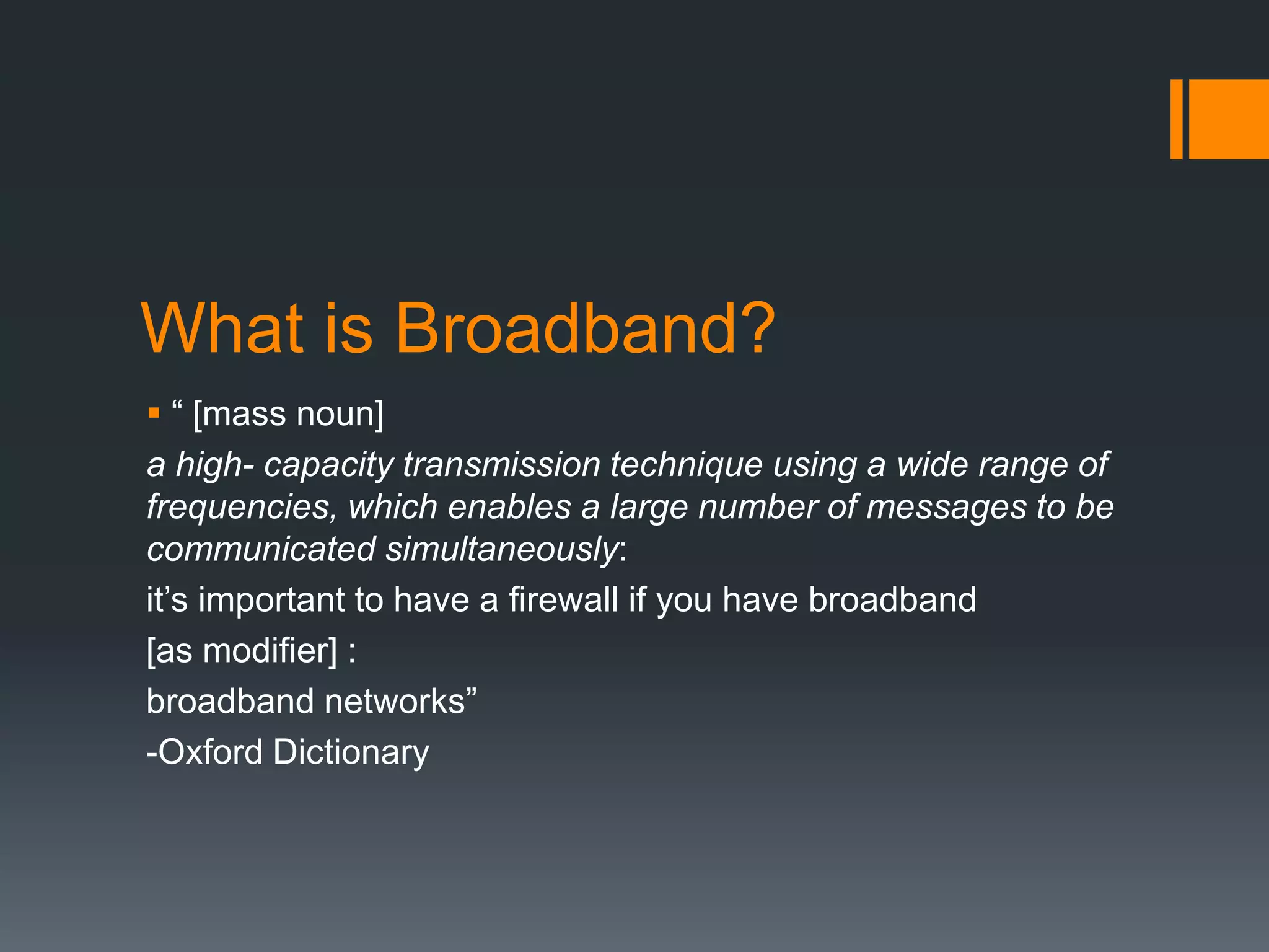 What is Broadband?
 “ [mass noun]
a high- capacity transmission technique using a wide range of
frequencies, which enables a large number of messages to be
communicated simultaneously:
it’s important to have a firewall if you have broadband
[as modifier] :
broadband networks”
-Oxford Dictionary
 