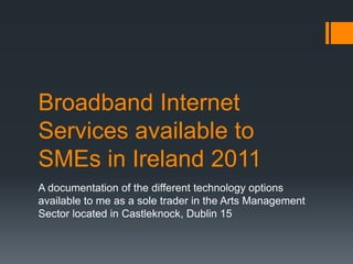 Broadband Internet
Services available to
SMEs in Ireland 2011
A documentation of the different technology options
available to me as a sole trader in the Arts Management
Sector located in Castleknock, Dublin 15
 