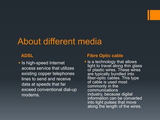 About different media
 ADSL                             Fibre Optic cable
 Is high-speed Internet          is a technology that allows
                                   light to travel along thin glass
  access service that utilizes     or plastic wires. These wires
  existing copper telephones       are typically bundled into
  lines to send and receive        fiber-optic cables. This type
                                   of cable is used most
  data at speeds that far          commonly in the
  exceed conventional dial-up      communications
  modems.                          industry, because digital
                                   information can be converted
                                   into light pulses that move
                                   along the length of the wires.
 