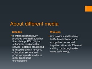 About different media
 Satellite                         Wireless
 is Internet connectivity         is a device used to direct
  provided by satellite, rather     traffic flow between local
  than dial-up, DSL (digital        computers networked
  subscriber line) or cable         together, either via Ethernet
  service. Satellite broadband
  is linked to a dish network       cabling, or through radio
  subscriber service and            wave technology.
  provides speeds similar to
  other broadband
  technologies.
 