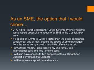 As an SME, the option that I would
chose…
 UPC Fibre Power Broadband 100Mb & Home Phone Freetime
  World would best suit the needs of a SME in the Castleknock
  area
 It’s speed of 100Mb is 92Mb’s faster than the other companies
  considered, and at least double the speed of other packages
  from the same company with very little difference in pric
 For €50 per month, I also receive my line rental, free
  international calls and free landline calls.
 I will also have access to two support systems: Broadband
  Support & Premium PC Support
 I will have an uncapped data allowance
 