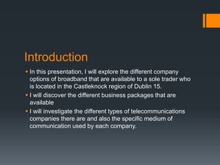 Introduction
 In this presentation, I will explore the different company
  options of broadband that are available to a sole trader who
  is located in the Castleknock region of Dublin 15.
 I will discover the different business packages that are
  available
 I will investigate the different types of telecommunications
  companies there are and also the specific medium of
  communication used by each company.
 