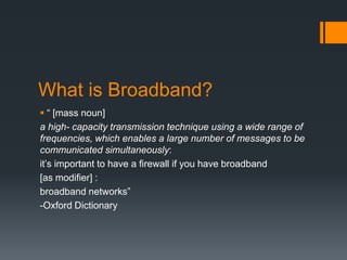 What is Broadband?
 “ [mass noun]
a high- capacity transmission technique using a wide range of
frequencies, which enables a large number of messages to be
communicated simultaneously:
it’s important to have a firewall if you have broadband
[as modifier] :
broadband networks”
-Oxford Dictionary
 