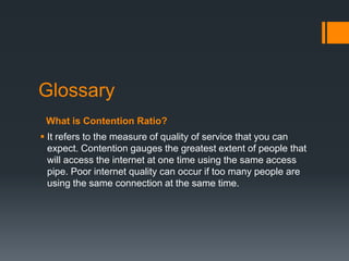 Glossary
 What is Contention Ratio?
 It refers to the measure of quality of service that you can
  expect. Contention gauges the greatest extent of people that
  will access the internet at one time using the same access
  pipe. Poor internet quality can occur if too many people are
  using the same connection at the same time.
 