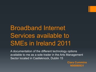 Broadband Internet
Services available to
SMEs in Ireland 2011
A documentation of the different technology options
available to me as a sole trader in the Arts Management
Sector located in Castleknock, Dublin 15
                                           Ciara Cummins
                                             N00080931
 