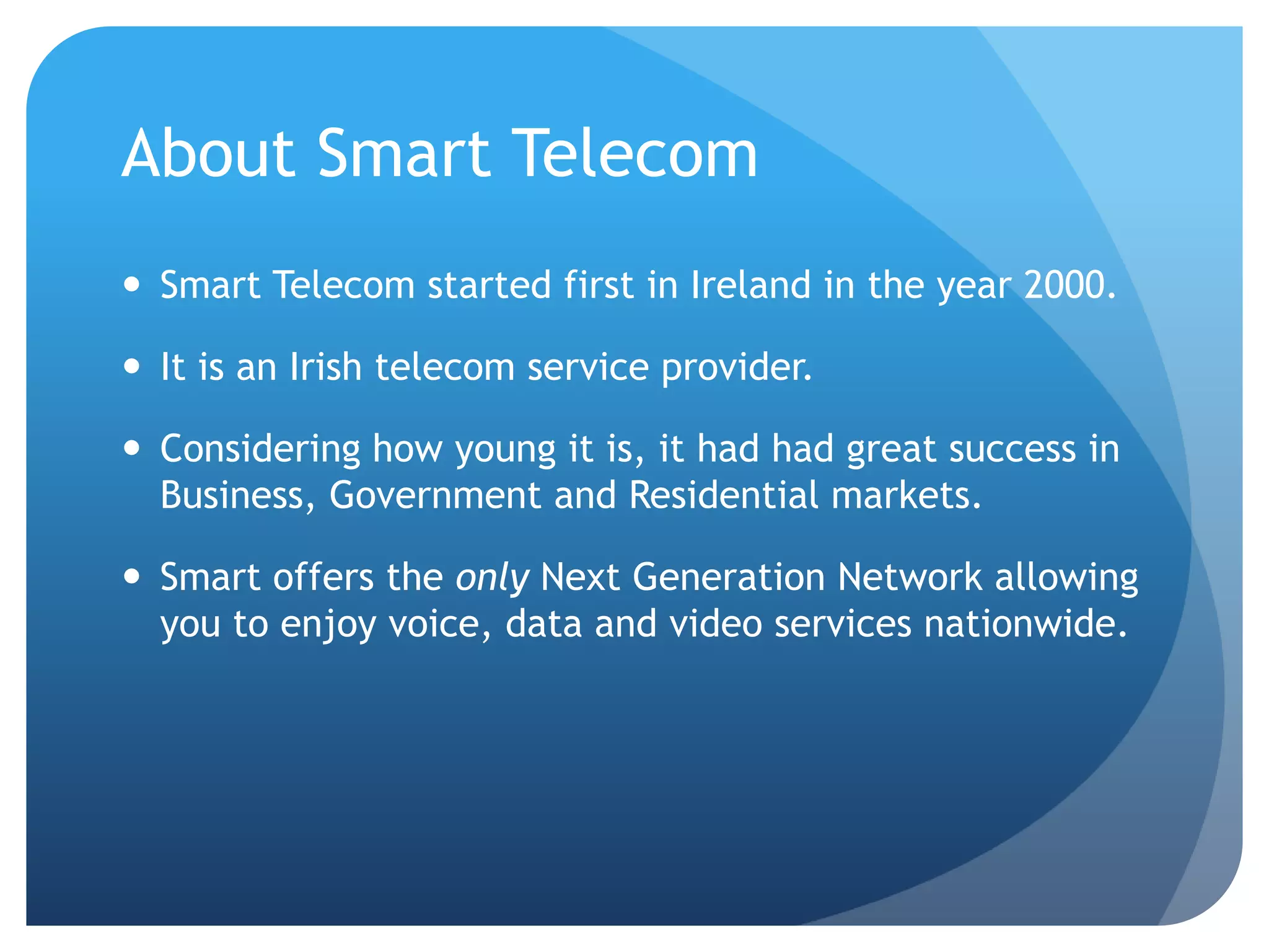 About Smart TelecomSmart Telecom started first in Ireland in the year 2000.It is an Irish telecom service provider.Considering how young it is, it had had great success in Business, Government and Residential markets.Smart offers the only Next Generation Network allowing you to enjoy voice, data and video services nationwide.
