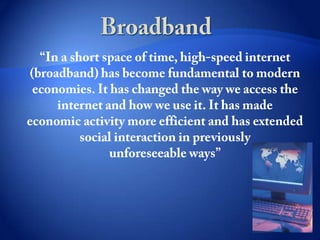 Broadband “In a short space of time, high-speed internet (broadband) has become fundamental to modern economies. It has changed the way we access the internet and how we use it. It has made economic activity more efficient and has extended social interaction in previously unforeseeable ways” 
