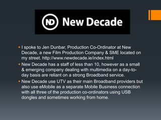  I spoke to Jen Dunbar, Production Co-Ordinator at New
  Decade, a new Film Production Company & SME located on
  my street. http://www.newdecade.ie/index.html
 New Decade has a staff of less than 10, however as a small
  & emerging company dealing with multimedia on a day-to-
  day basis are reliant on a strong Broadband service.
 New Decade use UTV as their main Broadband providers but
  also use eMobile as a separate Mobile Business connection
  with all three of the production co-ordinators using USB
  dongles and sometimes working from home.
 
