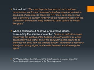  Jen told me: “The most important aspects of our broadband
  requirements are for fast download/uploading speed as we tend to
  send a lot of video files to clients via FTP sites. Tech spec versus
  cost is definitely a concern however we are relatively happy with the
  connection and haven’t really looked into other options in the last
  few years.”


 When I asked about negative or restrictive issues
  surrounding the service she replied “As far as restrictive issues
  concerning the location of the building, the only problem we would
  occasionally have is that one of the computer rooms seems to be
  either too far away from the wireless eircom* transmitter to receive a
  steady and strong signal, or the walls between are disturbing the
  signal.”



 * UTV system allows them to become the default provider of services on another
  Eircom line through reprogramming of the Eircom exchange
 