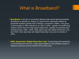 What is Broadband?

 Broadband: A service or connection allowing high speed data transmission.
  Broadband is typically an 'always on' service and is generally defined as
  bandwidth between greater than 512Kbit/s, sometimes 2 Mbit/s. This group
  of technologies is often referred to as: DSL or xDSL, capable of transforming
  ordinary phone lines into high-speed digital lines, capable of supporting fast
  Internet access. ADSL, HDSL (High speed data rate Digital Subscriber Line)
  and VDSL (Very high data rate Digital Subscriber Line) are all variants of
  xDSL.



 ADSL (Asymmetric Digital Subscriber Line): A technology that transforms
  a normal telephone line into a high-speed digital line that enables access to
  telephony services and the Internet at the same time.
 