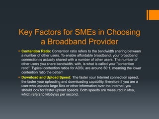 Key Factors for SMEs in Choosing
     a Broadband Provider
 Contention Ratio: Contention ratio refers to the bandwidth sharing between
  a number of other users. To enable affordable broadband, your broadband
  connection is actually shared with a number of other users. The number of
  other users you share bandwidth, with, is what is called your "contention
  ratio". Typical contention ratios for ADSL are around 50:1, meaning the lower
  contention ratio the better!
 Download and Upload Speed: The faster your Internet connection speed,
  the faster your uploading and downloading capability, therefore if you are a
  user who uploads large files or other information over the Internet, you
  should look for faster upload speeds. Both speeds are measured in kb/s,
  which refers to kilobytes per second.
 