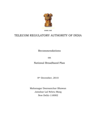 TELECOM REGULATORY AUTHORITY OF INDIA




              Recommendations

                     on

           National Broadband Plan




             8th December, 2010



        Mahanagar Doorsanchar Bhawan
           Jawahar Lal Nehru Marg
              New Delhi-110002
 