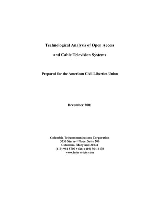 Technological Analysis of Open Access

       and Cable Television Systems



Prepared for the American Civil Liberties Union




                December 2001




     Columbia Telecommunications Corporation
           5550 Sterrett Place, Suite 200
            Columbia, Maryland 21044
        (410) 964-5700 • fax: (410) 964-6478
               www.internetctc.com
 