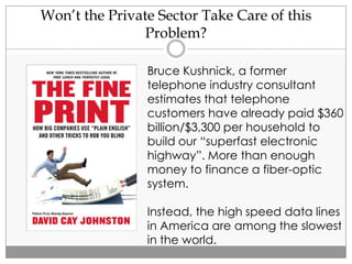 Won’t the Private Sector Take Care of this
Problem?
Bruce Kushnick, a former
telephone industry consultant
estimates that telephone
customers have already paid $360
billion/$3,300 per household to
build our “superfast electronic
highway”. More than enough
money to finance a fiber-optic
system.
Instead, the high speed data lines
in America are among the slowest
in the world.
 