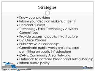 Strategies
Center for Community Technology Solutions
Know your providers
Inform your decision makers, citizens
Demand Surveys
Technology Fairs, Technology Advisory
Committees
Provide access to public infrastructure
Dig Once Policies
Public/Private Partnerships
Coordinate public works projects, ease
permitting on public infrastructure
CANs: Community Area Networks
Outreach to increase broadband subscribership
Inform public policy
 