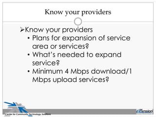 Know your providers
Center for Community Technology Solutions
Know your providers
• Plans for expansion of service
area or services?
• What’s needed to expand
service?
• Minimum 4 Mbps download/1
Mbps upload services?
 