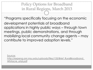 Policy Options for Broadband
in Rural Regions, March 2013
“Programs specifically focusing on the economic
development potentials of broadband
applications in highly public ways – through town
meetings, public demonstrations, and through
mobilizing local community change agents – may
contribute to improved adoption levels.”
Source:
http://expeng.anr.msu.edu/uploads/files/133/Brief_RuralBroadband_
Whitacre_etal.pdf
 