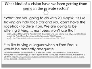 What kind of a vision have we been getting from
some in the private sector?
“What are you going to do with 20 Mbps? It’s like
having an Indy race car and you don’t have the
racetrack to drive it on. We are going to be
offering 3 Meg….most users won’t use that”
- SBC's Midwest Networking President, Kirk Brannock who was talking to a city council in Illinois
about the Pabst Farm Development in Wisconsin, 2004 (9 years
ago), http://www.designnine.com/news/taxonomy/term/26 CLIP
“It's like buying a Jaguar when a Ford Focus
would be perfectly adequate”
--Andrew Petersen, spokesman for TDS Telecom, about 1 Gbps Networks, Source: From
Milwaukee to Chattanooga, a sea of digital divide, Milwaukee Journal Sentinel, Rick Barrett, 2-
26-2012 , http://www.jsonline.com/business/from-milwaukee-to-chattanooga-a-sea-of-digital-
divide-5e4ai4d-140520573.html
 