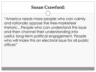 Susan Crawford:
“America needs more people who can calmly
and rationally oppose the free-marketeer
rhetoric…People who can understand this issue
and then channel their understanding into
useful, long-term political engagement. People
who will make this an electoral issue for all public
offices”
 