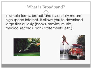 What is Broadband?
In simple terms, broadband essentially means
high speed Internet. It allows you to download
large files quickly (books, movies, music,
medical records, bank statements, etc.).
 